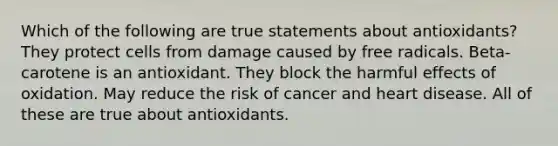 Which of the following are true statements about antioxidants? They protect cells from damage caused by free radicals. Beta-carotene is an antioxidant. They block the harmful effects of oxidation. May reduce the risk of cancer and heart disease. All of these are true about antioxidants.