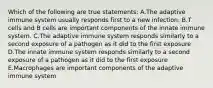 Which of the following are true statements: A.The adaptive immune system usually responds first to a new infection. B.T cells and B cells are important components of the innate immune system. C.The adaptive immune system responds similarly to a second exposure of a pathogen as it did to the first exposure D.The innate immune system responds similarly to a second exposure of a pathogen as it did to the first exposure E.Macrophages are important components of the adaptive immune system