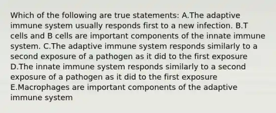 Which of the following are true statements: A.The adaptive immune system usually responds first to a new infection. B.T cells and B cells are important components of the innate immune system. C.The adaptive immune system responds similarly to a second exposure of a pathogen as it did to the first exposure D.The innate immune system responds similarly to a second exposure of a pathogen as it did to the first exposure E.Macrophages are important components of the adaptive immune system