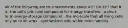 All of the following are true statements about ATP EXCEPT that it is -the cell's principal compound for energy transfers. -a short-term energy-storage compound. -the molecule that all living cells rely on to do work. -synthesized only within mitochondria.