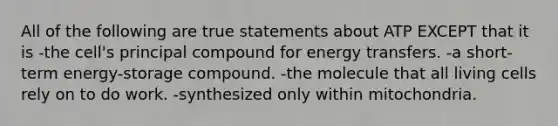 All of the following are true statements about ATP EXCEPT that it is -the cell's principal compound for energy transfers. -a short-term energy-storage compound. -the molecule that all living cells rely on to do work. -synthesized only within mitochondria.