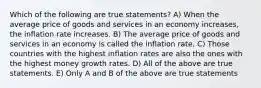 Which of the following are true statements? A) When the average price of goods and services in an economy increases, the inflation rate increases. B) The average price of goods and services in an economy is called the inflation rate. C) Those countries with the highest inflation rates are also the ones with the highest money growth rates. D) All of the above are true statements. E) Only A and B of the above are true statements