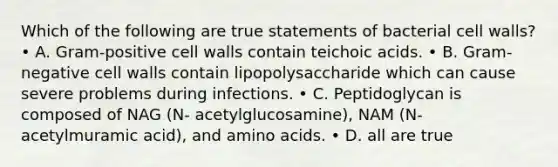 Which of the following are true statements of bacterial cell walls? • A. Gram‐positive cell walls contain teichoic acids. • B. Gram‐negative cell walls contain lipopolysaccharide which can cause severe problems during infections. • C. Peptidoglycan is composed of NAG (N‐ acetylglucosamine), NAM (N‐acetylmuramic acid), and amino acids. • D. all are true