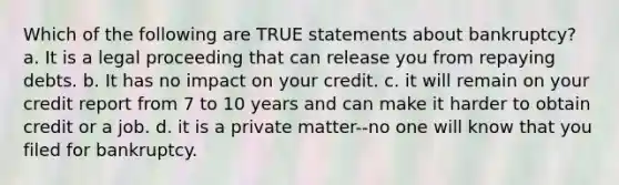 Which of the following are TRUE statements about bankruptcy? a. It is a legal proceeding that can release you from repaying debts. b. It has no impact on your credit. c. it will remain on your credit report from 7 to 10 years and can make it harder to obtain credit or a job. d. it is a private matter--no one will know that you filed for bankruptcy.