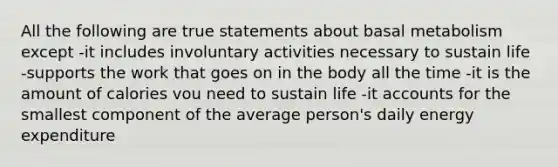 All the following are true statements about basal metabolism except -it includes involuntary activities necessary to sustain life -supports the work that goes on in the body all the time -it is the amount of calories vou need to sustain life -it accounts for the smallest component of the average person's daily energy expenditure