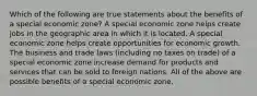 Which of the following are true statements about the benefits of a special economic zone? A special economic zone helps create jobs in the geographic area in which it is located. A special economic zone helps create opportunities for economic growth. The business and trade laws (including no taxes on trade) of a special economic zone increase demand for products and services that can be sold to foreign nations. All of the above are possible benefits of a special economic zone.