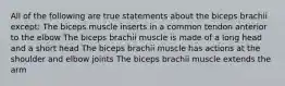 All of the following are true statements about the biceps brachii except: The biceps muscle inserts in a common tendon anterior to the elbow The biceps brachii muscle is made of a long head and a short head The biceps brachii muscle has actions at the shoulder and elbow joints The biceps brachii muscle extends the arm