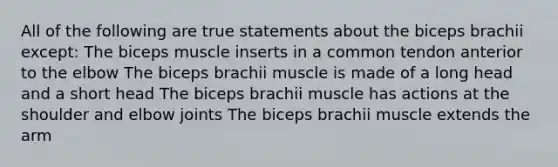 All of the following are true statements about the biceps brachii except: The biceps muscle inserts in a common tendon anterior to the elbow The biceps brachii muscle is made of a long head and a short head The biceps brachii muscle has actions at the shoulder and elbow joints The biceps brachii muscle extends the arm