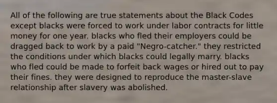 All of the following are true statements about the Black Codes except blacks were forced to work under labor contracts for little money for one year. blacks who fled their employers could be dragged back to work by a paid "Negro-catcher." they restricted the conditions under which blacks could legally marry. blacks who fled could be made to forfeit back wages or hired out to pay their fines. they were designed to reproduce the master-slave relationship after slavery was abolished.