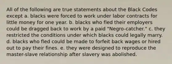 All of the following are true statements about the Black Codes except a. blacks were forced to work under labor contracts for little money for one year. b. blacks who fled their employers could be dragged back to work by a paid "Negro-catcher." c. they restricted the conditions under which blacks could legally marry. d. blacks who fled could be made to forfeit back wages or hired out to pay their fines. e. they were designed to reproduce the master-slave relationship after slavery was abolished.