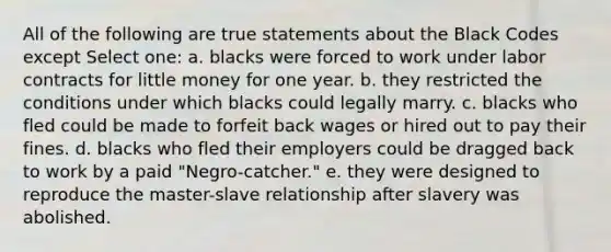 All of the following are true statements about the Black Codes except Select one: a. blacks were forced to work under labor contracts for little money for one year. b. they restricted the conditions under which blacks could legally marry. c. blacks who fled could be made to forfeit back wages or hired out to pay their fines. d. blacks who fled their employers could be dragged back to work by a paid "Negro-catcher." e. they were designed to reproduce the master-slave relationship after slavery was abolished.