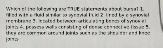 Which of the following are TRUE statements about bursa? 1. filled with a fluid similar to synovial fluid 2. lined by a synovial membrane 3. located between articulating bones of synovial joints 4. possess walls consisting of dense connective tissue 5. they are common around joints such as the shoulder and knee joints