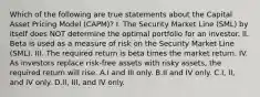 Which of the following are true statements about the Capital Asset Pricing Model (CAPM)? I. The Security Market Line (SML) by itself does NOT determine the optimal portfolio for an investor. II. Beta is used as a measure of risk on the Security Market Line (SML). III. The required return is beta times the market return. IV. As investors replace risk-free assets with risky assets, the required return will rise. A.I and III only. B.II and IV only. C.I, II, and IV only. D.II, III, and IV only.