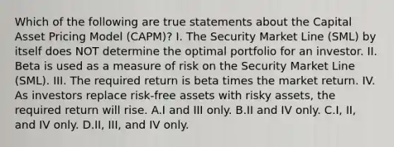 Which of the following are true statements about the Capital Asset Pricing Model (CAPM)? I. The Security Market Line (SML) by itself does NOT determine the optimal portfolio for an investor. II. Beta is used as a measure of risk on the Security Market Line (SML). III. The required return is beta times the market return. IV. As investors replace risk-free assets with risky assets, the required return will rise. A.I and III only. B.II and IV only. C.I, II, and IV only. D.II, III, and IV only.