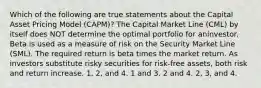 Which of the following are true statements about the Capital Asset Pricing Model (CAPM)? The Capital Market Line (CML) by itself does NOT determine the optimal portfolio for aninvestor. Beta is used as a measure of risk on the Security Market Line (SML). The required return is beta times the market return. As investors substitute risky securities for risk-free assets, both risk and return increase. 1, 2, and 4. 1 and 3. 2 and 4. 2, 3, and 4.