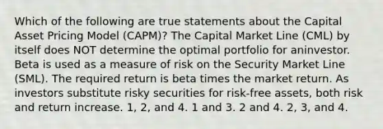 Which of the following are true statements about the Capital Asset Pricing Model (CAPM)? The Capital Market Line (CML) by itself does NOT determine the optimal portfolio for aninvestor. Beta is used as a measure of risk on the Security Market Line (SML). The required return is beta times the market return. As investors substitute risky securities for risk-free assets, both risk and return increase. 1, 2, and 4. 1 and 3. 2 and 4. 2, 3, and 4.