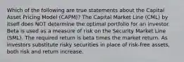 Which of the following are true statements about the Capital Asset Pricing Model (CAPM)? The Capital Market Line (CML) by itself does NOT determine the optimal portfolio for an investor. Beta is used as a measure of risk on the Security Market Line (SML). The required return is beta times the market return. As investors substitute risky securities in place of risk-free assets, both risk and return increase.