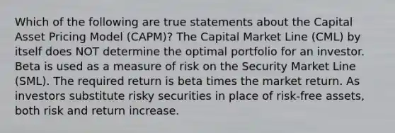 Which of the following are true statements about the Capital Asset Pricing Model (CAPM)? The Capital Market Line (CML) by itself does NOT determine the optimal portfolio for an investor. Beta is used as a measure of risk on the Security Market Line (SML). The required return is beta times the market return. As investors substitute risky securities in place of risk-free assets, both risk and return increase.