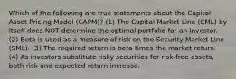 Which of the following are true statements about the Capital Asset Pricing Model (CAPM)? (1) The Capital Market Line (CML) by itself does NOT determine the optimal portfolio for an investor. (2) Beta is used as a measure of risk on the Security Market Line (SML). (3) The required return is beta times the market return. (4) As investors substitute risky securities for risk-free assets, both risk and expected return increase.