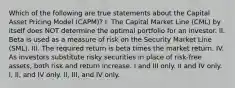 Which of the following are true statements about the Capital Asset Pricing Model (CAPM)? I. The Capital Market Line (CML) by itself does NOT determine the optimal portfolio for an investor. II. Beta is used as a measure of risk on the Security Market Line (SML). III. The required return is beta times the market return. IV. As investors substitute risky securities in place of risk-free assets, both risk and return increase. I and III only. II and IV only. I, II, and IV only. II, III, and IV only.