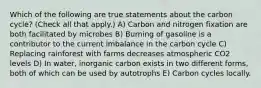 Which of the following are true statements about the carbon cycle? (Check all that apply.) A) Carbon and nitrogen fixation are both facilitated by microbes B) Burning of gasoline is a contributor to the current imbalance in the carbon cycle C) Replacing rainforest with farms decreases atmospheric CO2 levels D) In water, inorganic carbon exists in two different forms, both of which can be used by autotrophs E) Carbon cycles locally.