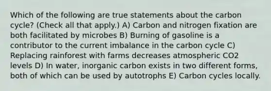 Which of the following are true statements about <a href='https://www.questionai.com/knowledge/kMvxsmmBPd-the-carbon-cycle' class='anchor-knowledge'>the carbon cycle</a>? (Check all that apply.) A) Carbon and nitrogen fixation are both facilitated by microbes B) Burning of gasoline is a contributor to the current imbalance in the carbon cycle C) Replacing rainforest with farms decreases atmospheric CO2 levels D) In water, inorganic carbon exists in two different forms, both of which can be used by autotrophs E) Carbon cycles locally.