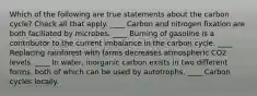 Which of the following are true statements about the carbon cycle? Check all that apply. ____ Carbon and nitrogen fixation are both faciliated by microbes. ____ Burning of gasoline is a contributor to the current imbalance in the carbon cycle. ____ Replacing rainforest with farms decreases atmospheric CO2 levels. ____ In water, inorganic carbon exists in two different forms, both of which can be used by autotrophs. ____ Carbon cycles locally.