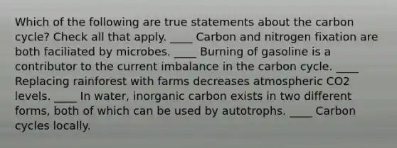 Which of the following are true statements about <a href='https://www.questionai.com/knowledge/kMvxsmmBPd-the-carbon-cycle' class='anchor-knowledge'>the carbon cycle</a>? Check all that apply. ____ Carbon and nitrogen fixation are both faciliated by microbes. ____ Burning of gasoline is a contributor to the current imbalance in the carbon cycle. ____ Replacing rainforest with farms decreases atmospheric CO2 levels. ____ In water, inorganic carbon exists in two different forms, both of which can be used by autotrophs. ____ Carbon cycles locally.