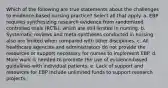 Which of the following are true statements about the challenges to evidence-based nursing practice? Select all that apply. a. EBP requires synthesizing research evidence from randomized controlled trials (RCTs), which are still limited in nursing. b. Systematic reviews and meta-syntheses conducted in nursing also are limited when compared with other disciplines. c. All healthcare agencies and administrators do not provide the resources or support necessary for nurses to implement EBP. d. More work is needed to promote the use of evidence-based guidelines with individual patients. e. Lack of support and resources for EBP include unlimited funds to support research projects.