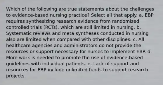 Which of the following are true statements about the challenges to evidence-based nursing practice? Select all that apply. a. EBP requires synthesizing research evidence from randomized controlled trials (RCTs), which are still limited in nursing. b. Systematic reviews and meta-syntheses conducted in nursing also are limited when compared with other disciplines. c. All healthcare agencies and administrators do not provide the resources or support necessary for nurses to implement EBP. d. More work is needed to promote the use of evidence-based guidelines with individual patients. e. Lack of support and resources for EBP include unlimited funds to support research projects.