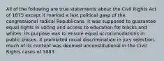 All of the following are true statements about the Civil Rights Act of 1875 except it marked a last political gasp of the congressional radical Republicans. it was supposed to guarantee equal rights in voting and access to education for blacks and whites. its purpose was to ensure equal accommodations in public places. it prohibited racial discrimination in jury selection. much of its content was deemed unconstitutional in the Civil Rights cases of 1883.