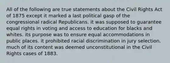 All of the following are true statements about the Civil Rights Act of 1875 except it marked a last political gasp of the congressional radical Republicans. it was supposed to guarantee equal rights in voting and access to education for blacks and whites. its purpose was to ensure equal accommodations in public places. it prohibited racial discrimination in jury selection. much of its content was deemed unconstitutional in the Civil Rights cases of 1883.