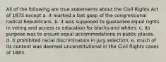 All of the following are true statements about the Civil Rights Act of 1875 except a. it marked a last gasp of the congressional radical Republicans. b. it was supposed to guarantee equal rights in voting and access to education for blacks and whites. c. its purpose was to ensure equal accommodations in public places. d. it prohibited racial discrimination in jury selection. e. much of its content was deemed unconstitutional in the Civil Rights cases of 1883.