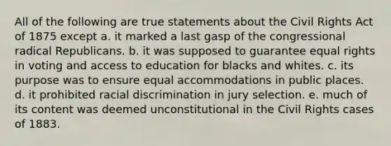 All of the following are true statements about the Civil Rights Act of 1875 except a. it marked a last gasp of the congressional radical Republicans. b. it was supposed to guarantee equal rights in voting and access to education for blacks and whites. c. its purpose was to ensure equal accommodations in public places. d. it prohibited racial discrimination in jury selection. e. much of its content was deemed unconstitutional in the Civil Rights cases of 1883.