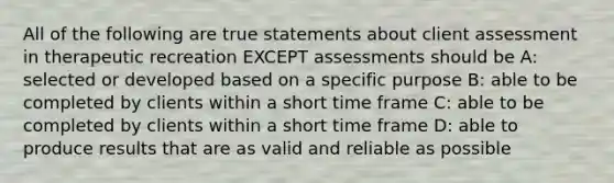 All of the following are true statements about client assessment in therapeutic recreation EXCEPT assessments should be A: selected or developed based on a specific purpose B: able to be completed by clients within a short time frame C: able to be completed by clients within a short time frame D: able to produce results that are as valid and reliable as possible