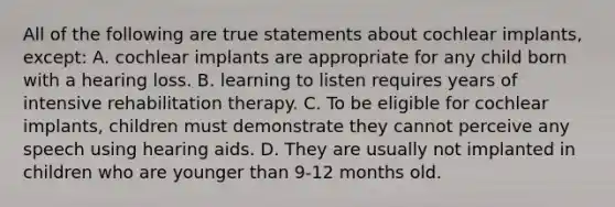 All of the following are true statements about cochlear​ implants, except​: A. cochlear implants are appropriate for any child born with a hearing loss. B. learning to listen requires years of intensive rehabilitation therapy. C. To be eligible for cochlear​ implants, children must demonstrate they cannot perceive any speech using hearing aids. D. They are usually not implanted in children who are younger than​ 9-12 months old.