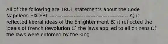 All of the following are TRUE statements about the Code Napoleon EXCEPT ---------------------------------------------- A) it reflected liberal ideas of the Enlightenment B) it reflected the ideals of French Revolution C) the laws applied to all citizens D) the laws were enforced by the king