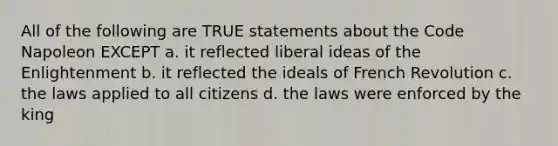 All of the following are TRUE statements about the Code Napoleon EXCEPT a. it reflected liberal ideas of the Enlightenment b. it reflected the ideals of French Revolution c. the laws applied to all citizens d. the laws were enforced by the king