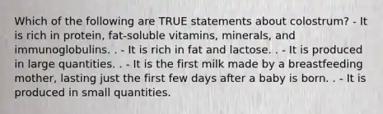 Which of the following are TRUE statements about colostrum? - ​​​​​​​It is rich in protein, fat-soluble vitamins, minerals, and immunoglobulins. . - It is rich in fat and lactose. . - It is produced in large quantities. . - ​​​​​​​It is the first milk made by a breastfeeding mother, lasting just the first few days after a baby is born. . - It is produced in small quantities.