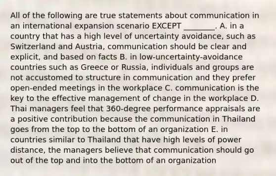 All of the following are true statements about communication in an international expansion scenario EXCEPT​ ________. A. in a country that has a high level of uncertainty​ avoidance, such as Switzerland and​ Austria, communication should be clear and​ explicit, and based on facts B. in​ low-uncertainty-avoidance countries such as Greece or​ Russia, individuals and groups are not accustomed to structure in communication and they prefer​ open-ended meetings in the workplace C. communication is the key to the effective management of change in the workplace D. Thai managers feel that​ 360-degree performance appraisals are a positive contribution because the communication in Thailand goes from the top to the bottom of an organization E. in countries similar to Thailand that have high levels of power​ distance, the managers believe that communication should go out of the top and into the bottom of an organization