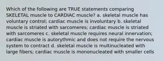 Which of the following are TRUE statements comparing SKELETAL muscle to CARDIAC muscle? a. skeletal muscle has voluntary control; cardiac muscle is involuntary b. skeletal muscle is striated with sarcomeres; cardiac muscle is striated with sarcomeres c. skeletal muscle requires neural innervation; cardiac muscle is autorythmic and does not require the nervous system to contract d. skeletal muscle is multinucleated with large fibers; cardiac muscle is mononucleated with smaller cells