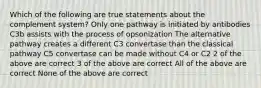 Which of the following are true statements about the complement system? Only one pathway is initiated by antibodies C3b assists with the process of opsonization The alternative pathway creates a different C3 convertase than the classical pathway C5 convertase can be made without C4 or C2 2 of the above are correct 3 of the above are correct All of the above are correct None of the above are correct