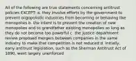 All of the following are true statements concerning antitrust policies EXCEPT: a. they involve efforts by the government to prevent oligopolistic industries from becoming or behaving like monopolies b. the intent is to prevent the creation of new monopolies and to grandfather existing monopolies as long as they do not become too powerful c. the justice department review proposed mergers between companies in the same industry to make that competition is not reduced d. initially, early antitrust legislation, such as the Sherman Antitrust Act of 1890, went largely unenforced