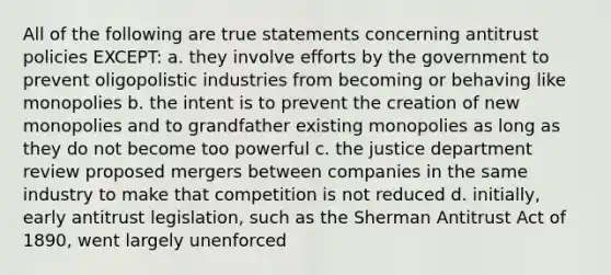 All of the following are true statements concerning antitrust policies EXCEPT: a. they involve efforts by the government to prevent oligopolistic industries from becoming or behaving like monopolies b. the intent is to prevent the creation of new monopolies and to grandfather existing monopolies as long as they do not become too powerful c. the justice department review proposed mergers between companies in the same industry to make that competition is not reduced d. initially, early antitrust legislation, such as the Sherman Antitrust Act of 1890, went largely unenforced