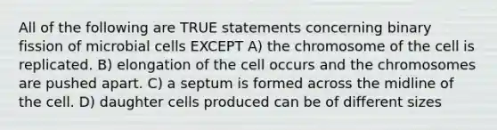 All of the following are TRUE statements concerning binary fission of microbial cells EXCEPT A) the chromosome of the cell is replicated. B) elongation of the cell occurs and the chromosomes are pushed apart. C) a septum is formed across the midline of the cell. D) daughter cells produced can be of different sizes