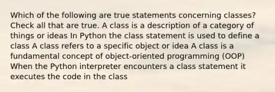 Which of the following are true statements concerning classes? Check all that are true. A class is a description of a category of things or ideas In Python the class statement is used to define a class A class refers to a specific object or idea A class is a fundamental concept of object-oriented programming (OOP) When the Python interpreter encounters a class statement it executes the code in the class