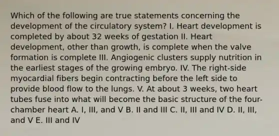 Which of the following are true statements concerning the development of the circulatory system? I. Heart development is completed by about 32 weeks of gestation II. Heart development, other than growth, is complete when the valve formation is complete III. Angiogenic clusters supply nutrition in the earliest stages of the growing embryo. IV. The right-side myocardial fibers begin contracting before the left side to provide blood flow to the lungs. V. At about 3 weeks, two heart tubes fuse into what will become the basic structure of the four-chamber heart A. I, III, and V B. II and III C. II, III and IV D. II, III, and V E. III and IV