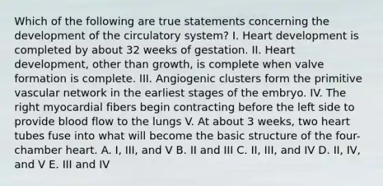 Which of the following are true statements concerning the development of the circulatory system? I. Heart development is completed by about 32 weeks of gestation. II. Heart development, other than growth, is complete when valve formation is complete. III. Angiogenic clusters form the primitive vascular network in the earliest stages of the embryo. IV. The right myocardial fibers begin contracting before the left side to provide blood flow to the lungs V. At about 3 weeks, two heart tubes fuse into what will become the basic structure of the four-chamber heart. A. I, III, and V B. II and III C. II, III, and IV D. II, IV, and V E. III and IV