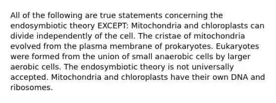 All of the following are true statements concerning the endosymbiotic theory EXCEPT: Mitochondria and chloroplasts can divide independently of the cell. The cristae of mitochondria evolved from the plasma membrane of prokaryotes. Eukaryotes were formed from the union of small anaerobic cells by larger aerobic cells. The endosymbiotic theory is not universally accepted. Mitochondria and chloroplasts have their own DNA and ribosomes.