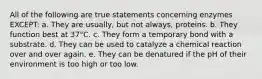 All of the following are true statements concerning enzymes EXCEPT: a. They are usually, but not always, proteins. b. They function best at 37°C. c. They form a temporary bond with a substrate. d. They can be used to catalyze a chemical reaction over and over again. e. They can be denatured if the pH of their environment is too high or too low.